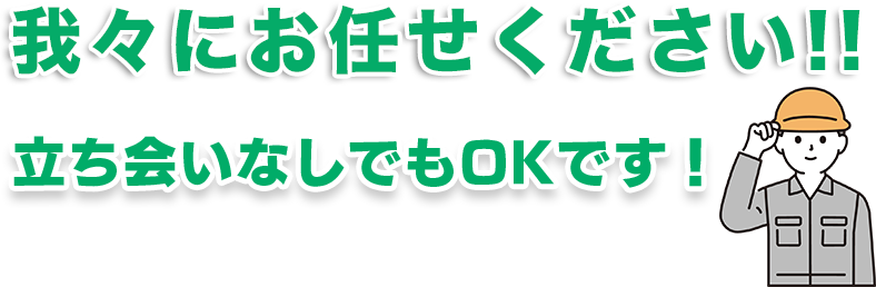 我々にお任せください！立ち会いなしでもOKです！